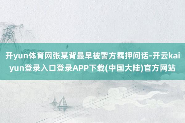 开yun体育网张某背最早被警方羁押问话-开云kaiyun登录入口登录APP下载(中国大陆)官方网站