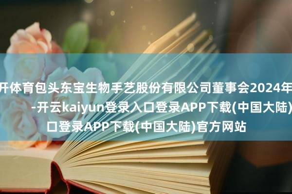 云开体育包头东宝生物手艺股份有限公司董事会2024年12月20日            -开云kaiyun登录入口登录APP下载(中国大陆)官方网站