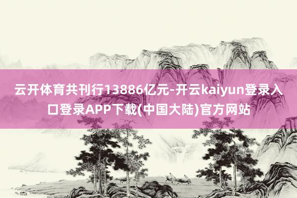 云开体育共刊行13886亿元-开云kaiyun登录入口登录APP下载(中国大陆)官方网站