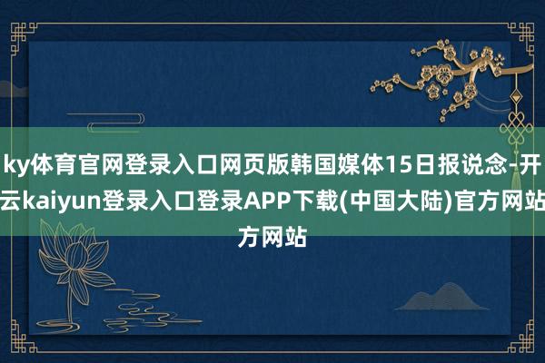 ky体育官网登录入口网页版韩国媒体15日报说念-开云kaiyun登录入口登录APP下载(中国大陆)官方网站