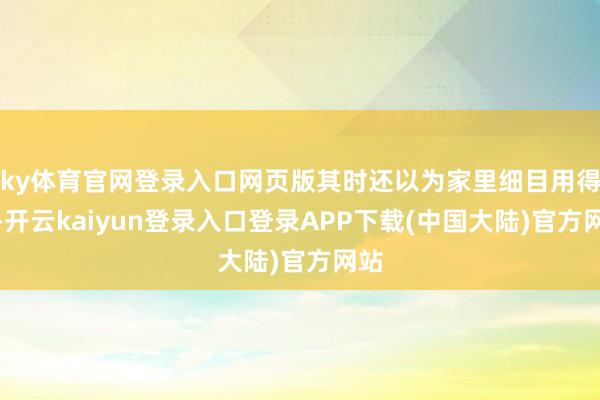 ky体育官网登录入口网页版其时还以为家里细目用得上-开云kaiyun登录入口登录APP下载(中国大陆)官方网站