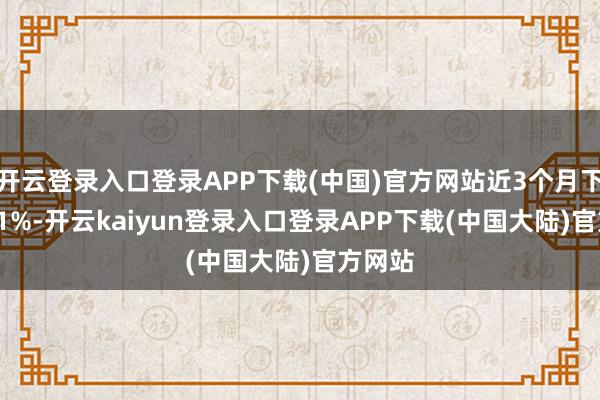 开云登录入口登录APP下载(中国)官方网站近3个月下降1.71%-开云kaiyun登录入口登录APP下载(中国大陆)官方网站