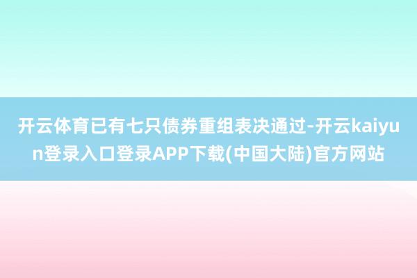 开云体育已有七只债券重组表决通过-开云kaiyun登录入口登录APP下载(中国大陆)官方网站