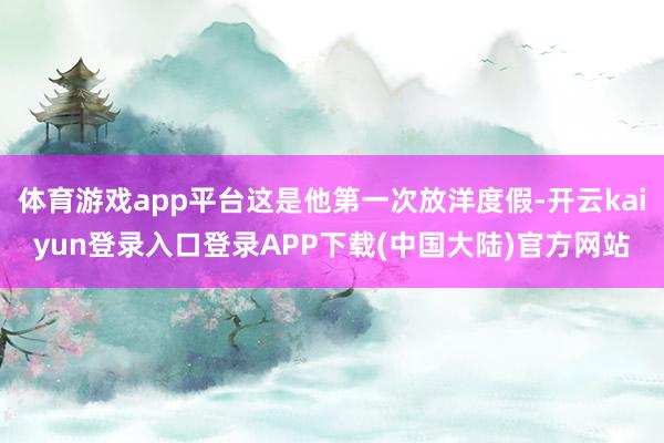 体育游戏app平台这是他第一次放洋度假-开云kaiyun登录入口登录APP下载(中国大陆)官方网站