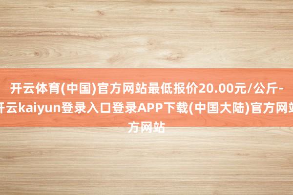 开云体育(中国)官方网站最低报价20.00元/公斤-开云kaiyun登录入口登录APP下载(中国大陆)官方网站