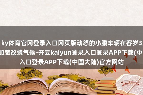 ky体育官网登录入口网页版动怒的小鹏车辆在客岁3月到店维修时有加装改装气候-开云kaiyun登录入口登录APP下载(中国大陆)官方网站