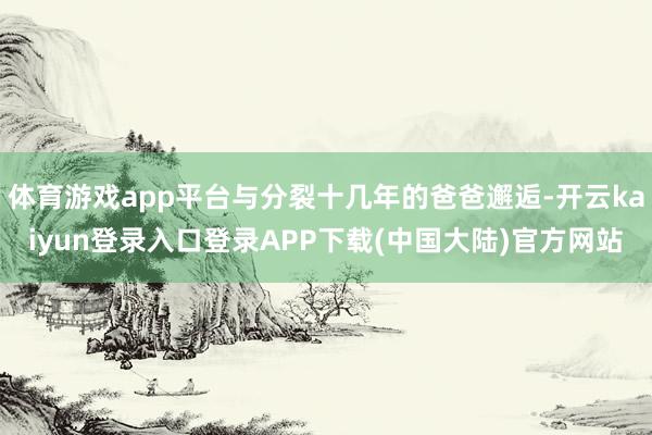 体育游戏app平台与分裂十几年的爸爸邂逅-开云kaiyun登录入口登录APP下载(中国大陆)官方网站