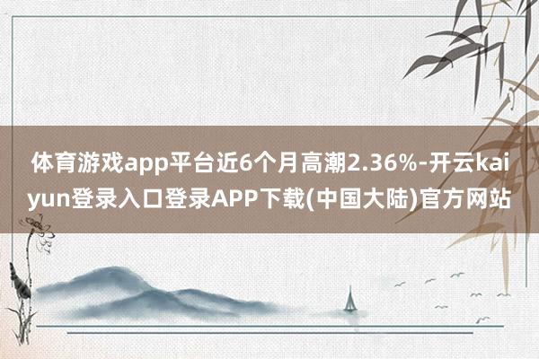 体育游戏app平台近6个月高潮2.36%-开云kaiyun登录入口登录APP下载(中国大陆)官方网站