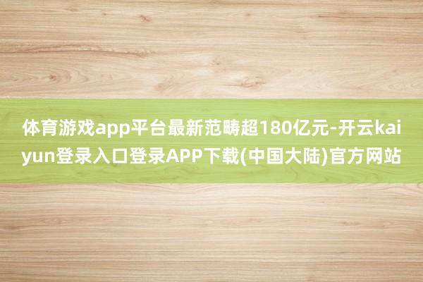 体育游戏app平台最新范畴超180亿元-开云kaiyun登录入口登录APP下载(中国大陆)官方网站