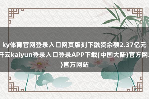 ky体育官网登录入口网页版刻下融资余额2.37亿元-开云kaiyun登录入口登录APP下载(中国大陆)官方网站