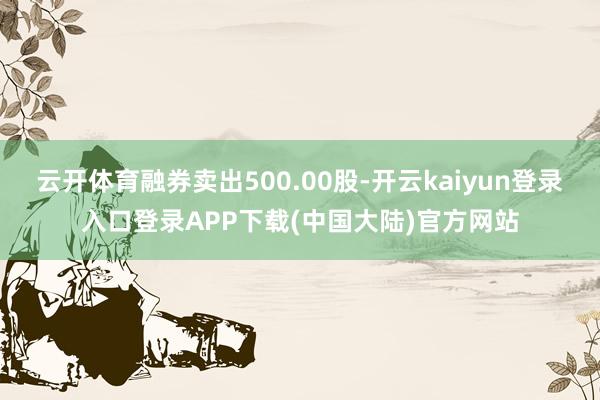 云开体育融券卖出500.00股-开云kaiyun登录入口登录APP下载(中国大陆)官方网站