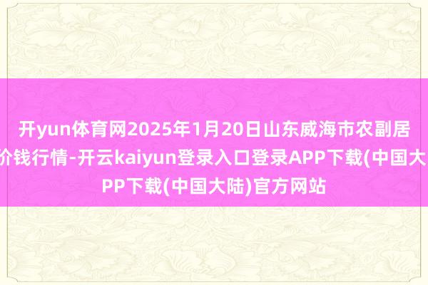 开yun体育网2025年1月20日山东威海市农副居品批发市集价钱行情-开云kaiyun登录入口登录APP下载(中国大陆)官方网站