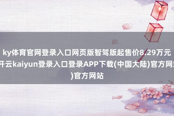 ky体育官网登录入口网页版智驾版起售价8.29万元-开云kaiyun登录入口登录APP下载(中国大陆)官方网站