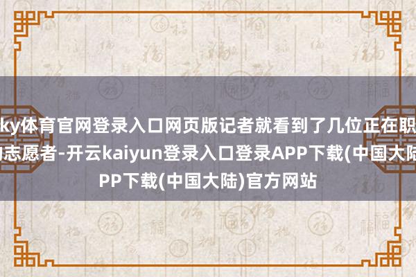 ky体育官网登录入口网页版记者就看到了几位正在职责岗亭上的志愿者-开云kaiyun登录入口登录APP下载(中国大陆)官方网站