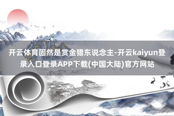 开云体育固然是赏金猎东说念主-开云kaiyun登录入口登录APP下载(中国大陆)官方网站