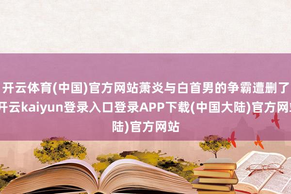 开云体育(中国)官方网站萧炎与白首男的争霸遭删了-开云kaiyun登录入口登录APP下载(中国大陆)官方网站