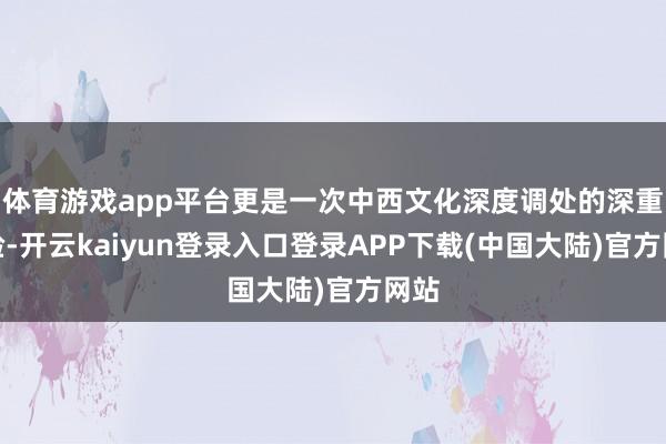 体育游戏app平台更是一次中西文化深度调处的深重体验-开云kaiyun登录入口登录APP下载(中国大陆)官方网站