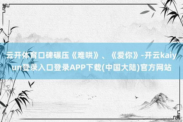 云开体育口碑碾压《难哄》、《爱你》-开云kaiyun登录入口登录APP下载(中国大陆)官方网站