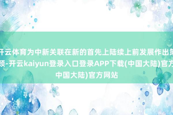 开云体育为中新关联在新的首先上陆续上前发展作出策略引颈-开云kaiyun登录入口登录APP下载(中国大陆)官方网站
