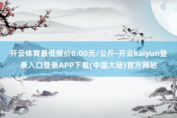 开云体育最低报价6.00元/公斤-开云kaiyun登录入口登录APP下载(中国大陆)官方网站