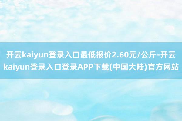 开云kaiyun登录入口最低报价2.60元/公斤-开云kaiyun登录入口登录APP下载(中国大陆)官方网站