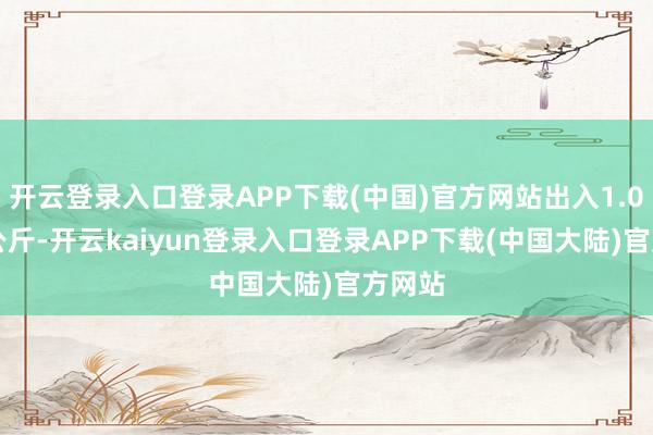 开云登录入口登录APP下载(中国)官方网站出入1.00元/公斤-开云kaiyun登录入口登录APP下载(中国大陆)官方网站