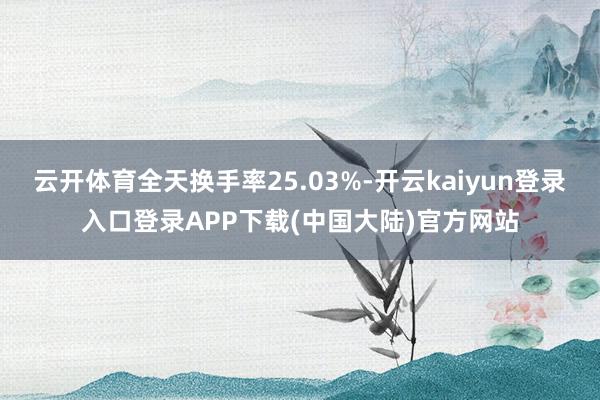 云开体育全天换手率25.03%-开云kaiyun登录入口登录APP下载(中国大陆)官方网站