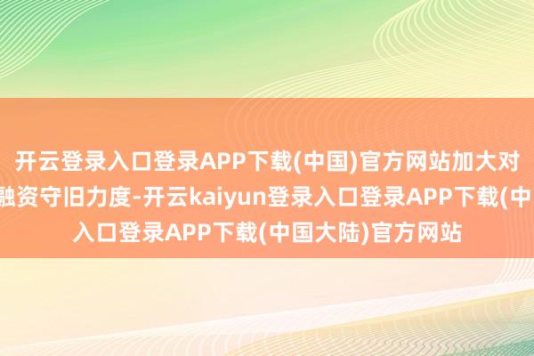 开云登录入口登录APP下载(中国)官方网站加大对国度要点技俩标融资守旧力度-开云kaiyun登录入口登录APP下载(中国大陆)官方网站